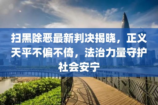 扫黑除恶最新判决揭晓，正义天平不偏不倚，法治力量守护社会安宁