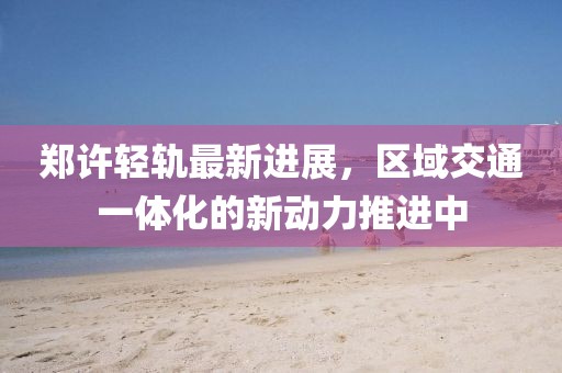 郑许轻轨最新进展，区域交通一体化的新动力推进中