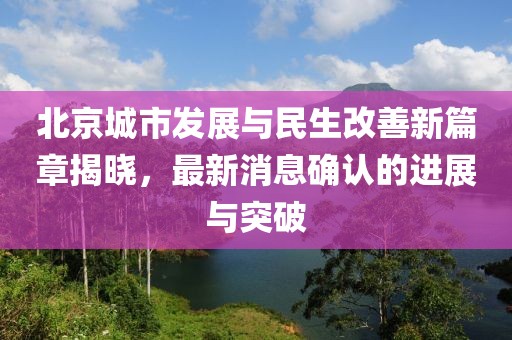 北京城市发展与民生改善新篇章揭晓，最新消息确认的进展与突破