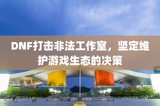 DNF打击非法工作室，坚定维护游戏生态的决策