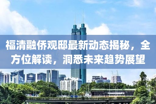 福清融侨观邸最新动态揭秘，全方位解读，洞悉未来趋势展望
