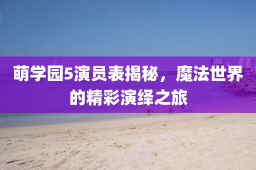 萌学园5演员表揭秘，魔法世界的精彩演绎之旅
