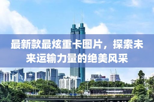 最新款最炫重卡图片，探索未来运输力量的绝美风采
