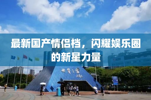 最新国产情侣档，闪耀娱乐圈的新星力量