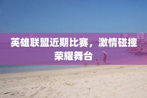 英雄联盟近期比赛，激情碰撞荣耀舞台