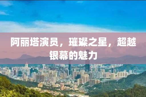阿丽塔演员，璀璨之星，超越银幕的魅力