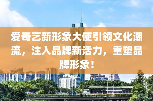 爱奇艺新形象大使引领文化潮流，注入品牌新活力，重塑品牌形象！