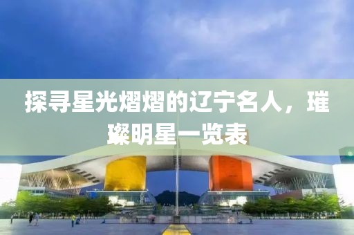 探寻星光熠熠的辽宁名人，璀璨明星一览表
