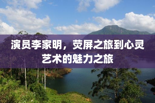 演员李家明，荧屏之旅到心灵艺术的魅力之旅