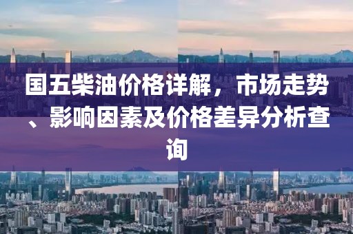 国五柴油价格详解，市场走势、影响因素及价格差异分析查询