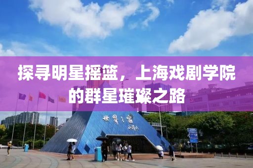 探寻明星摇篮，上海戏剧学院的群星璀璨之路