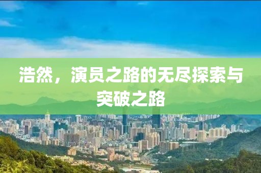浩然，演员之路的无尽探索与突破之路