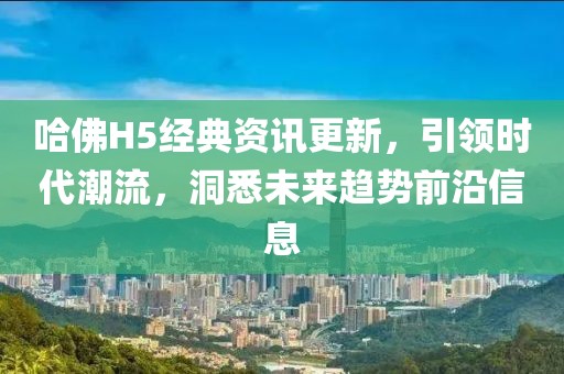 哈佛H5经典资讯更新，引领时代潮流，洞悉未来趋势前沿信息