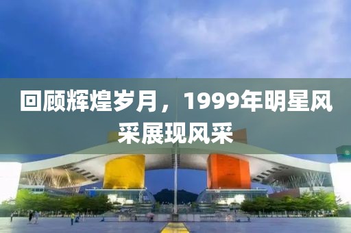 回顾辉煌岁月，1999年明星风采展现风采