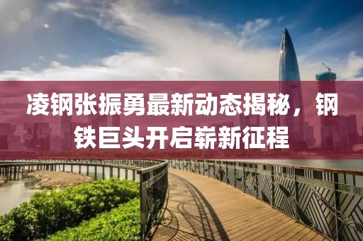 凌钢张振勇最新动态揭秘，钢铁巨头开启崭新征程