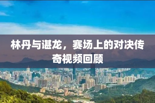 林丹与谌龙，赛场上的对决传奇视频回顾