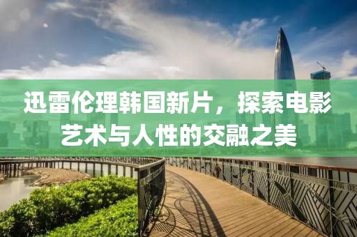 迅雷伦理韩国新片，探索电影艺术与人性的交融之美