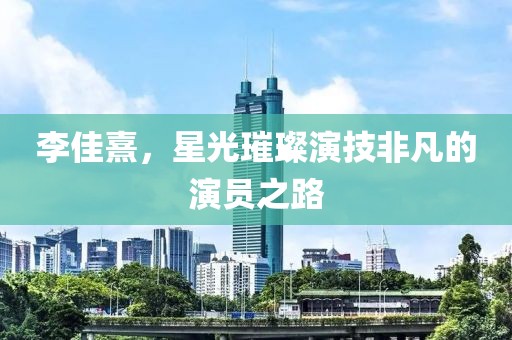 李佳熹，星光璀璨演技非凡的演员之路