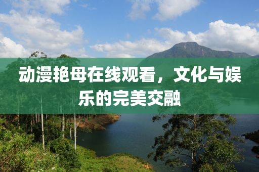 动漫艳母在线观看，文化与娱乐的完美交融