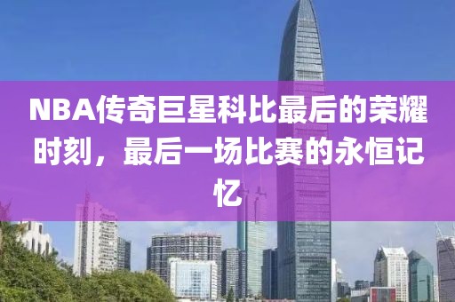 NBA传奇巨星科比最后的荣耀时刻，最后一场比赛的永恒记忆