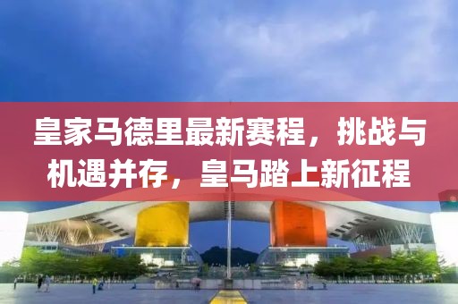 皇家马德里最新赛程，挑战与机遇并存，皇马踏上新征程