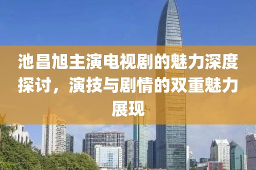 池昌旭主演电视剧的魅力深度探讨，演技与剧情的双重魅力展现