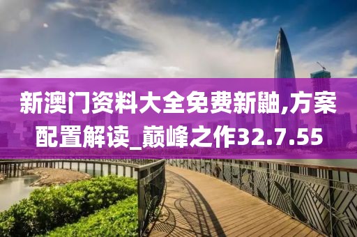 新澳门资料大全免费新鼬,方案配置解读_巅峰之作32.7.55