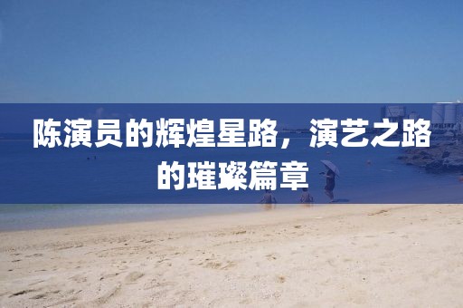 陈演员的辉煌星路，演艺之路的璀璨篇章