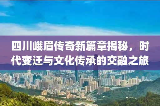 四川峨眉传奇新篇章揭秘，时代变迁与文化传承的交融之旅