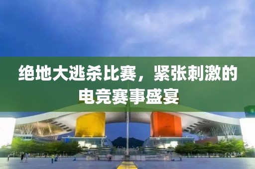 绝地大逃杀比赛，紧张刺激的电竞赛事盛宴