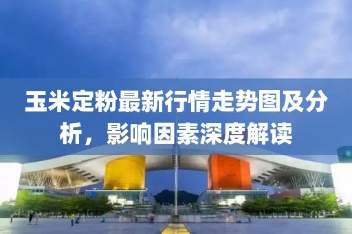 玉米定粉最新行情走势图及分析，影响因素深度解读