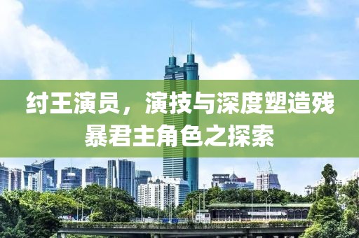 纣王演员，演技与深度塑造残暴君主角色之探索
