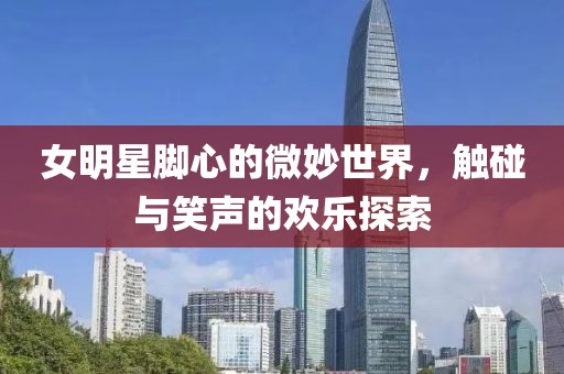 女明星脚心的微妙世界，触碰与笑声的欢乐探索