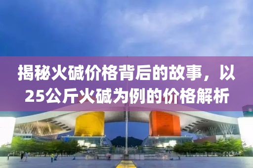 揭秘火碱价格背后的故事，以25公斤火碱为例的价格解析