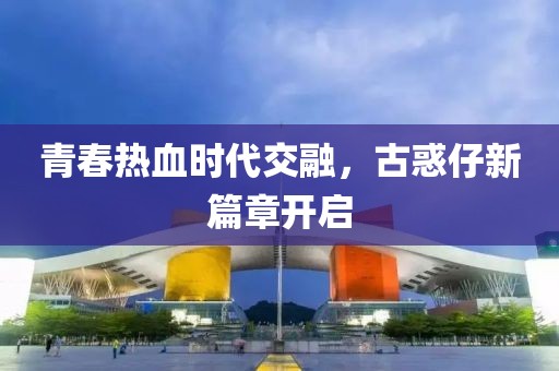 青春热血时代交融，古惑仔新篇章开启
