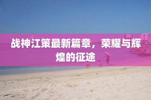 战神江策最新篇章，荣耀与辉煌的征途