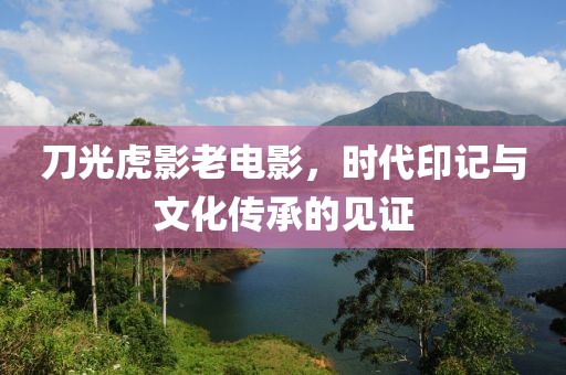 刀光虎影老电影，时代印记与文化传承的见证