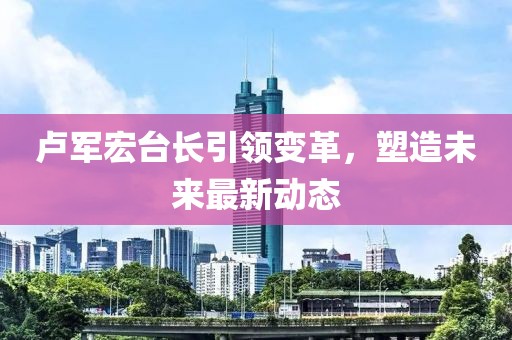 卢军宏台长引领变革，塑造未来最新动态