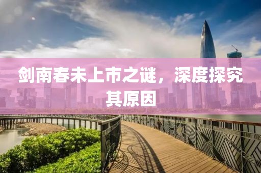 剑南春未上市之谜，深度探究其原因