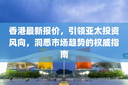 香港最新报价，引领亚太投资风向，洞悉市场趋势的权威指南