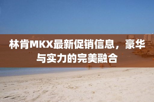 林肯MKX最新促销信息，豪华与实力的完美融合