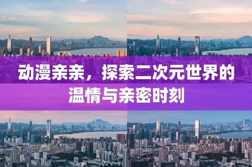动漫亲亲，探索二次元世界的温情与亲密时刻