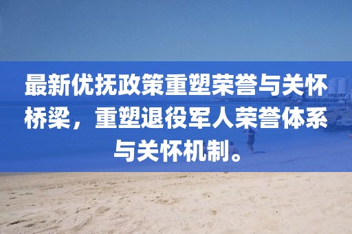 最新优抚政策重塑荣誉与关怀桥梁，重塑退役军人荣誉体系与关怀机制。