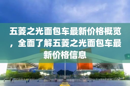五菱之光面包车最新价格概览，全面了解五菱之光面包车最新价格信息