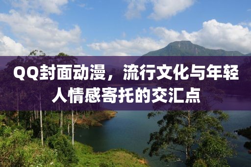 QQ封面动漫，流行文化与年轻人情感寄托的交汇点
