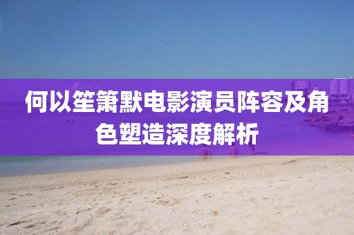 何以笙箫默电影演员阵容及角色塑造深度解析