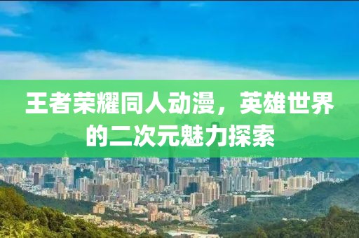 王者荣耀同人动漫，英雄世界的二次元魅力探索