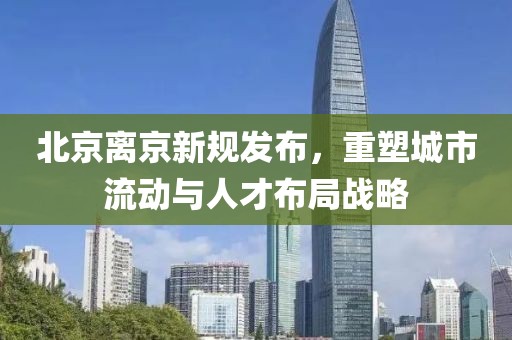 北京离京新规发布，重塑城市流动与人才布局战略