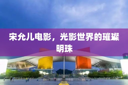 宋允儿电影，光影世界的璀璨明珠