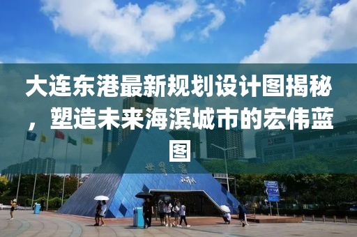 大连东港最新规划设计图揭秘，塑造未来海滨城市的宏伟蓝图